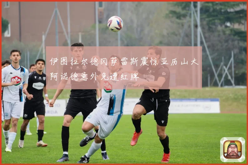 伊图拉尔德冈萨雷斯震惊亚历山大阿诺德意外免遭红牌
