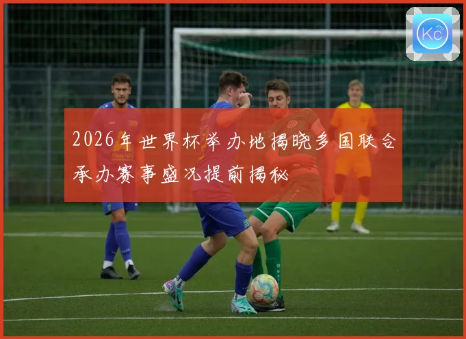 2026年世界杯举办地揭晓多国联合承办赛事盛况提前揭秘
