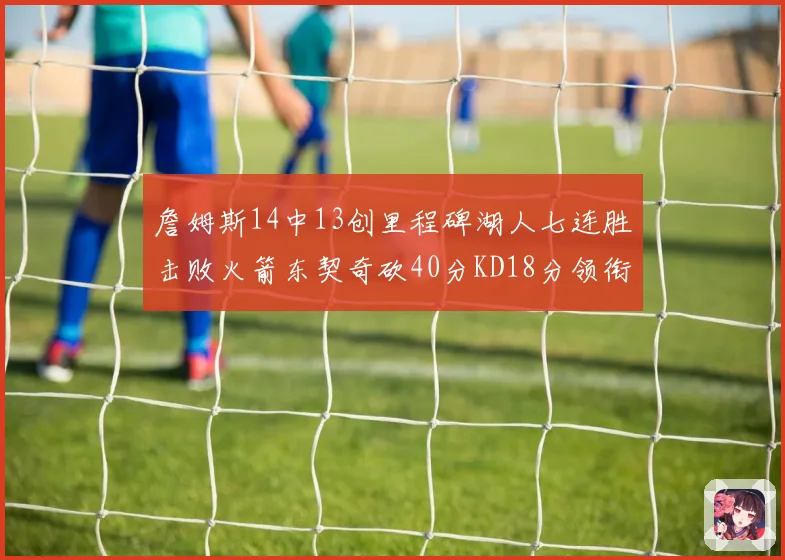 詹姆斯14中13创里程碑湖人七连胜击败火箭东契奇砍40分KD18分领衔表现
