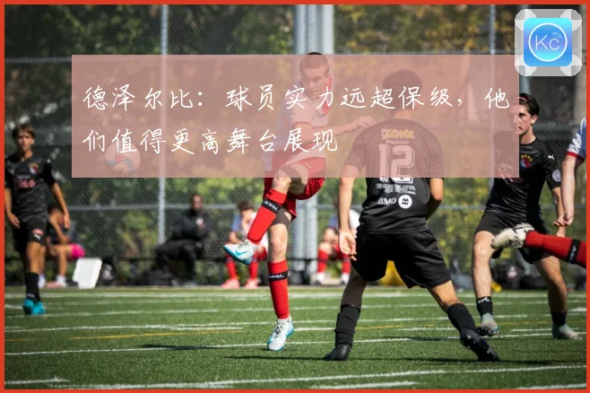 德泽尔比：球员实力远超保级，他们值得更高舞台展现