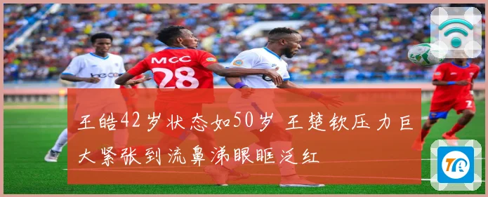 王皓42岁状态如50岁 王楚钦压力巨大紧张到流鼻涕眼眶泛红