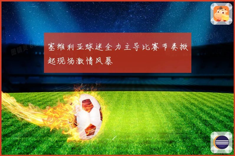 塞维利亚球迷全力主导比赛节奏掀起现场激情风暴