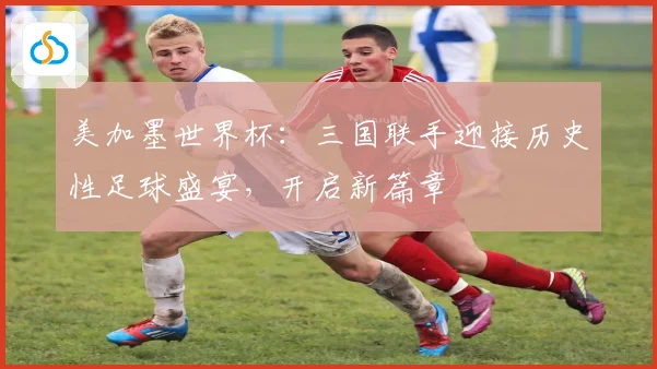 美加墨世界杯：三国联手迎接历史性足球盛宴，开启新篇章