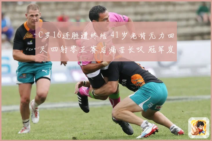 C罗16连胜遭终结 41岁老将无力回天 四射零正 赛后痛苦长叹 冠军岌岌可危