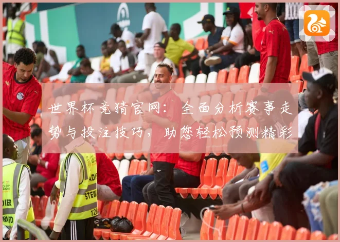 世界杯竞猜官网：全面分析赛事走势与投注技巧，助您轻松预测精彩赛事结果