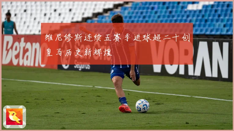 维尼修斯连续五赛季进球超二十创皇马历史新辉煌