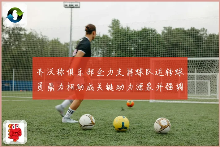齐沃称俱乐部全力支持球队运转球员鼎力相助成关键动力源泉并强调团结作用