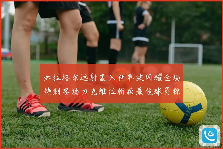 加拉格尔远射轰入世界波闪耀全场热刺客场力克维拉斩获最佳球员称号